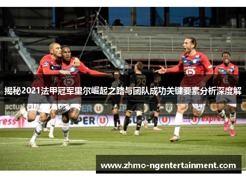 揭秘2021法甲冠军里尔崛起之路与团队成功关键要素分析深度解