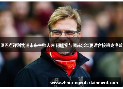 贝巴点评利物浦未来主帅人选 阿隆索与图赫尔谁更适合接班克洛普