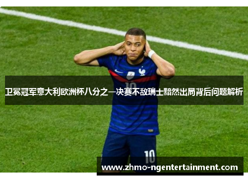 卫冕冠军意大利欧洲杯八分之一决赛不敌瑞士黯然出局背后问题解析